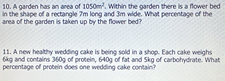 A garden has an area of 1050m^2. Within the garden there is a flower bed 
in the shape of a rectangle 7m long and 3m wide. What percentage of the 
area of the garden is taken up by the flower bed? 
11. A new healthy wedding cake is being sold in a shop. Each cake weighs
6kg and contains 360g of protein, 640g of fat and 5kg of carbohydrate. What 
percentage of protein does one wedding cake contain?