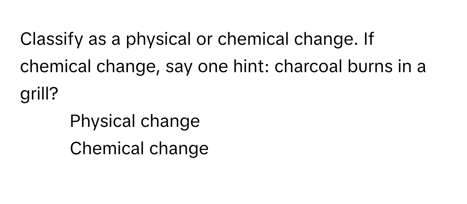 Classify as a physical or chemical change. If chemical change, say one hint: charcoal burns in a grill?

1) Physical change 
2) Chemical change