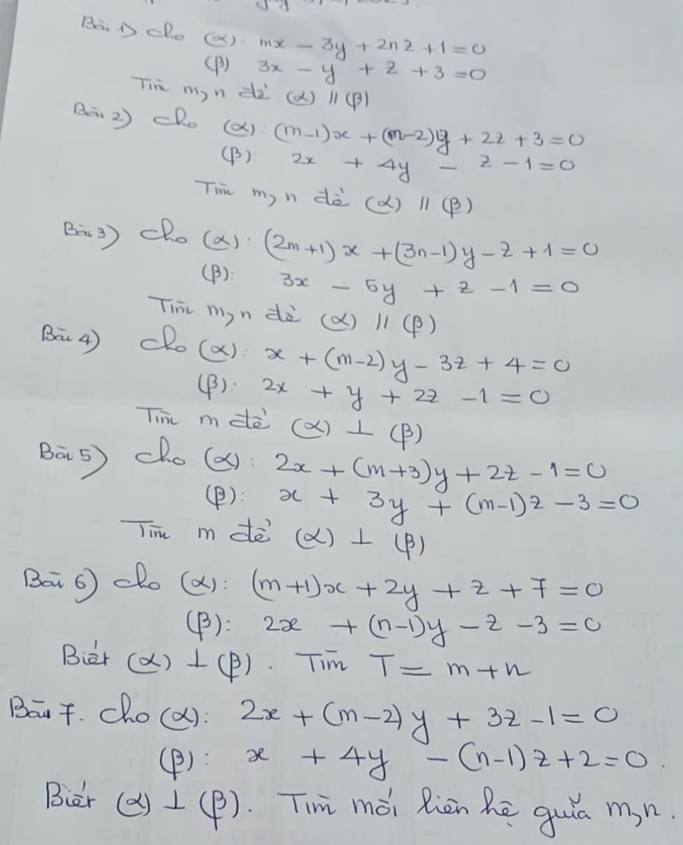 BaD cho () mx-3y+2nz+1=0
(B) 3x-y+z+3=0
Tim myn dà (alpha )parallel (beta )
B 2) cho (X) (m-1)x+(m-2)y+2z+3=0
(B) 2x+4y-2-1=0
Tim my n dè (alpha )parallel (beta )
Ba3) cho (a): (2m+1)x+(3n-1)y-z+1=0
(B): 3x-5y+z-1=0
Tihi myn dà (alpha )parallel (beta )
Ba4) dRo(a): x+(m-2)y-3z+4=0
(B): 2x+y+2z-1=0
Tin mdè (alpha )⊥ (beta )
Bas) cho(es) 2x+(m+3)y+2z-1=0
(P): x+3y+(m-1)z-3=0
Tim m dē (alpha )⊥ (beta )
Bai 6) dho (a): (m+1)x+2y+z+7=0
(B): 2x+(n-1)y-z-3=0
Biar (X) 1(P). Tim T=m+n
Boat. cho(d): 2x+(m-2)y+3z-1=0
(P): x+4y-(n-1)z+2=0
Biar ()1(P). Timi mài Riān hē quia mn.