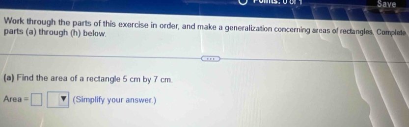 Save 
Work through the parts of this exercise in order, and make a generalization concerning areas of rectangles. Complete 
parts (a) through (h) below. 
(a) Find the area of a rectangle 5 cm by 7 cm. 
Area (Simplify your answer.)