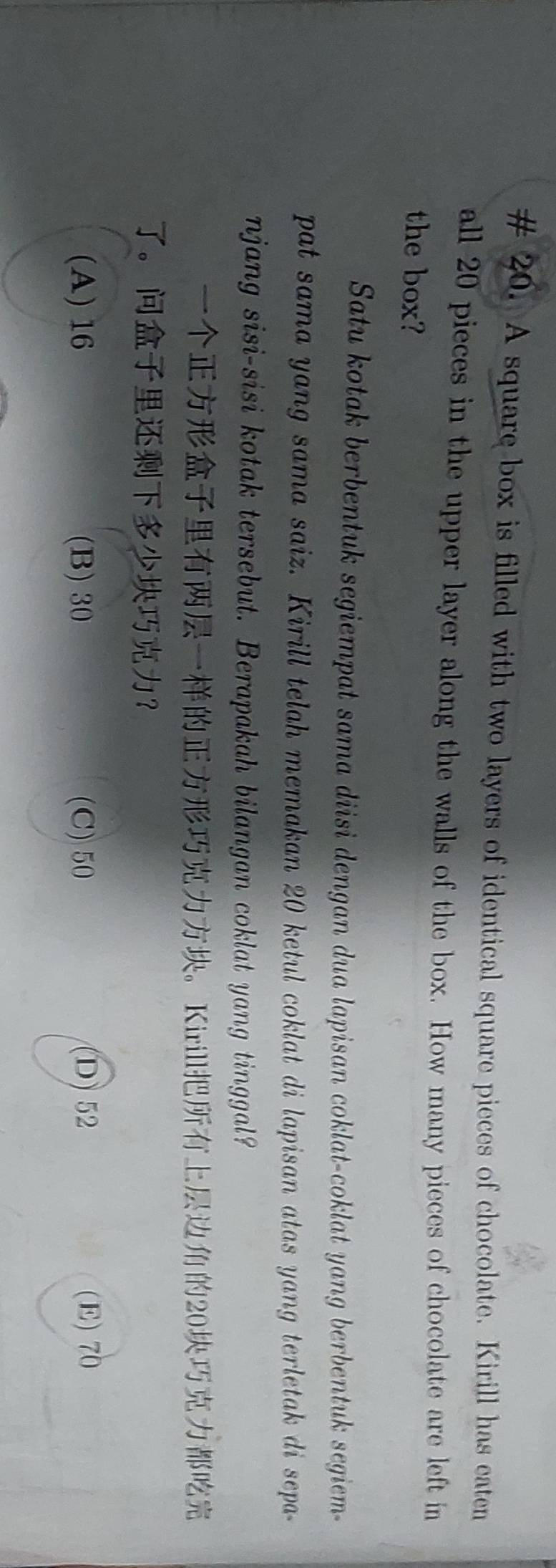 # 20. A square box is filled with two layers of identical square pieces of chocolate. Kirill has eaten
all 20 pieces in the upper layer along the walls of the box. How many pieces of chocolate are left in
the box?
Satu kotak berbentuk segiempat sama diisi dengan dua lapisan coklat-coklat yang berbentuk segiem-
pat sama yang sama saiz. Kirill telah memakan 20 ketul coklat di lapisan atas yang terletak di sepa-
njang sisi-sisi kotak tersebut. Berapakah bilangan coklat yang tinggal?
。Kirill20
。 ？
(A) 16 (B) 30 (C) 50
D) 52 (E) 70