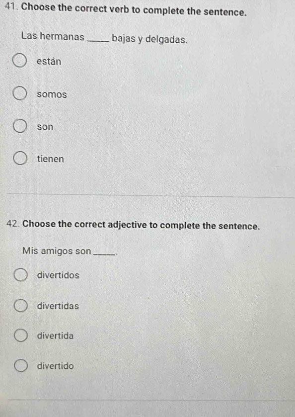 Choose the correct verb to complete the sentence.
Las hermanas _bajas y delgadas.
están
somos
son
tienen
42. Choose the correct adjective to complete the sentence.
Mis amigos son_
divertidos
divertidas
divertida
divertido