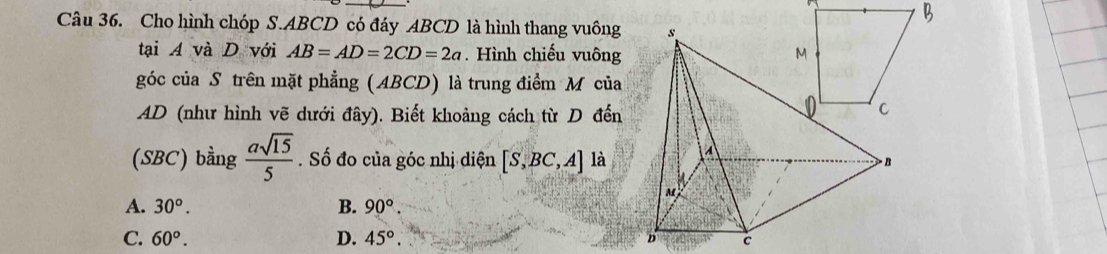 Cho hình chóp S. ABCD có đáy ABCD là hình thang vuông 
tại A và D với AB=AD=2CD=2a. Hình chiếu vuông
góc của S trên mặt phẳng (ABCD) là trung điểm M của
AD (như hình vẽ dưới đây). Biết khoảng cách từ D đến
(SBC) bằng  asqrt(15)/5 . Số đo của góc nhị diện [S,BC,A] là
A. 30°. B. 90°.
C. 60°. D. 45°.