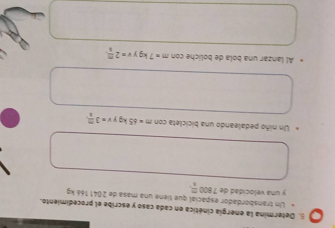 Determina la energía cinética en cada caso y escribe el procedimiento. 
Un transbordador espacial que tiene una masa de 2041 166 kg
y una velocidad de 7800 m/s . 
Un niño pedaleando una bicicleta con m=65kg v=3 m/s . 
Al lanzar una bola de boliche con m=7kg y v=2 m/s .