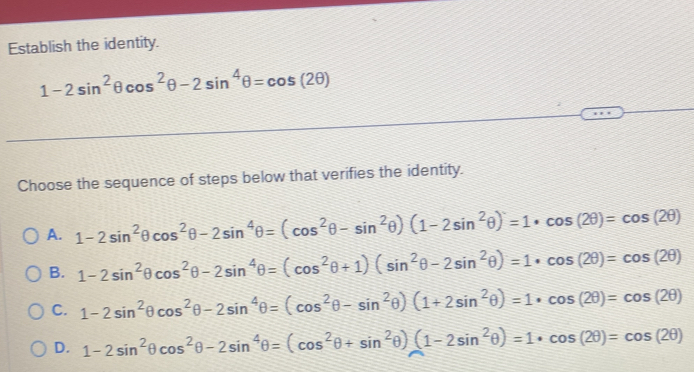 Establish the identity.
1-2sin^2θ cos^2θ -2sin^4θ =cos (2θ )
Choose the sequence of steps below that verifies the identity.
A. 1-2sin^2θ cos^2θ -2sin^4θ =(cos^2θ -sin^2θ )(1-2sin^2θ )=1· cos (2θ )=cos (2θ )
B. 1-2sin^2θ cos^2θ -2sin^4θ =(cos^2θ +1)(sin^2θ -2sin^2θ )=1· cos (2θ )=cos (2θ )
C. 1-2sin^2θ cos^2θ -2sin^4θ =(cos^2θ -sin^2θ )(1+2sin^2θ )=1· cos (2θ )=cos (2θ )
D. 1-2sin^2θ cos^2θ -2sin^4θ =(cos^2θ +sin^2θ )(1-2sin^2θ )=1· cos (2θ )=cos (2θ )