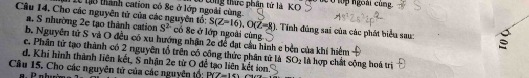 Cong thức phân tử là KO bc o lop ngoài cùng.
T 1ể lạo thành cation có 8e ở lớp ngoài cùng.
Câu 14. Cho các nguyên tử của các nguyên tố: S(Z=16), O(Z=8) 0. Tính đúng sai của các phát biểu sau:
a. S nhường 2e tạo thành cation S^(2-) có 8e ở lớp ngoài cùng.
b. Nguyên tử S và O đều có xu hướng nhận 2e để đạt cầu hình e bền của khí hiểm
c. Phân tử tạo thành có 2 nguyên tố trên có công thức phân tử là SO_2 là hợp chất cộng hoá trị
d. Khi hình thành liên kết, S nhận 2e từ O để tạo liên kết ion.
Câu 15. Cho các nguyên tử của các nguyên tố: P(Z=15)
P nhườ