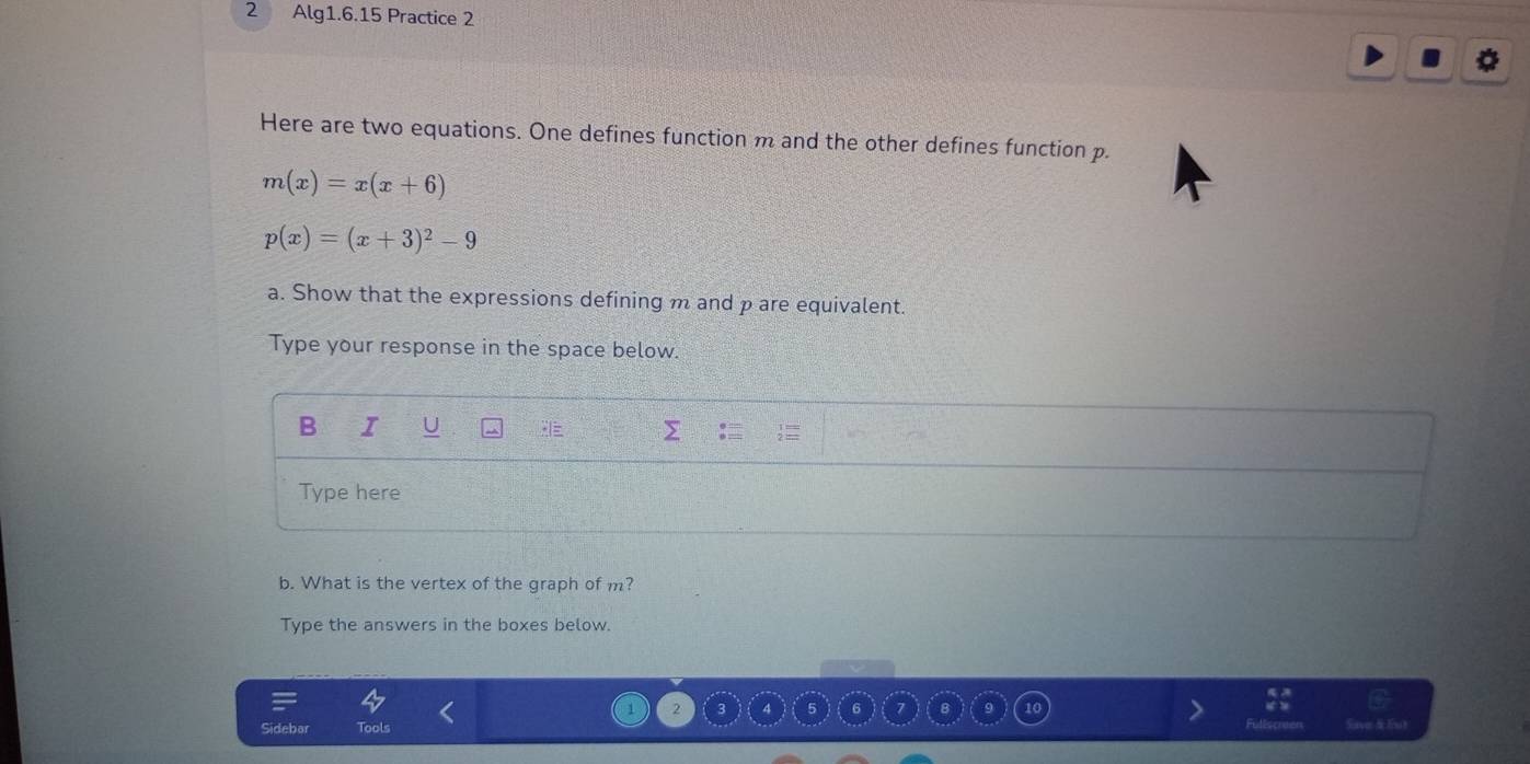 Alg1.6.15 Practice 2 
Here are two equations. One defines function m and the other defines function p.
m(x)=x(x+6)
p(x)=(x+3)^2-9
a. Show that the expressions defining m and p are equivalent. 
Type your response in the space below. 
B I U 
Type here 
b. What is the vertex of the graph of m? 
Type the answers in the boxes below. 
2 
bar ols Save & Eut