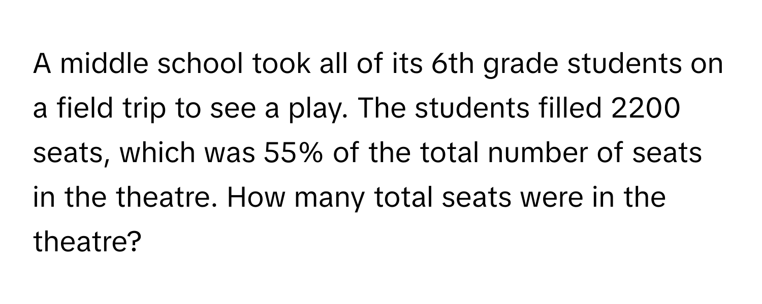 A middle school took all of its 6th grade students on a field trip to see a play. The students filled 2200 seats, which was 55% of the total number of seats in the theatre. How many total seats were in the theatre?