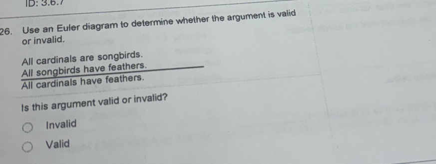 ID: 3.6.7
26. Use an Euler diagram to determine whether the argument is valid
or invalid.
All cardinals are songbirds.
All songbirds have feathers.
All cardinals have feathers.
Is this argument valid or invalid?
Invalid
Valid