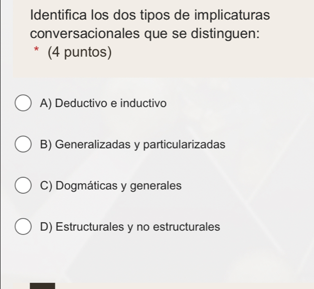 Identifica los dos tipos de implicaturas
conversacionales que se distinguen:
* (4 puntos)
A) Deductivo e inductivo
B) Generalizadas y particularizadas
C) Dogmáticas y generales
D) Estructurales y no estructurales