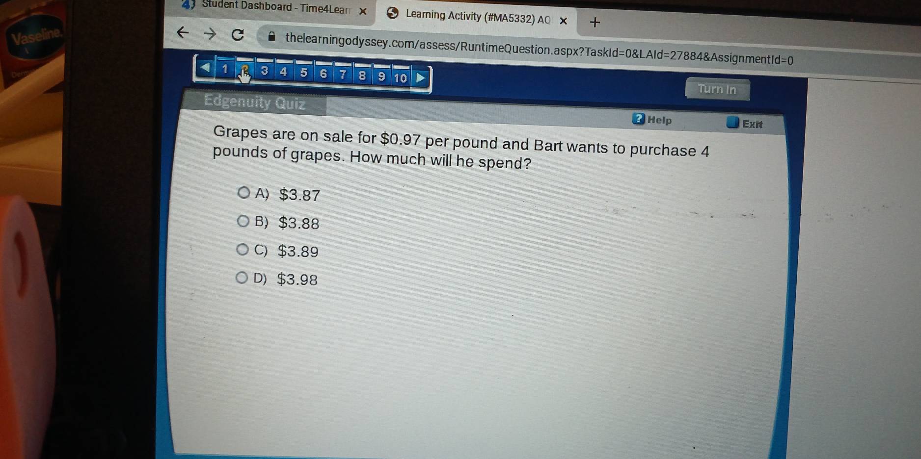 Student Dashboard - Time4Lear X Learning Activity (#MA5332) AQ ×
Vaseline
thelearningodyssey.com/assess/RuntimeQuestion.aspx?TaskId=0&LAId=27884&AssignmentId =C 
< 1 B 3 4 5 6 7 8 9 10 Turn In
Edgenuity Quiz Help Exit
Grapes are on sale for $0.97 per pound and Bart wants to purchase 4
pounds of grapes. How much will he spend?
A) $3.87
B) $3.88
C) $3.89
D) $3.98