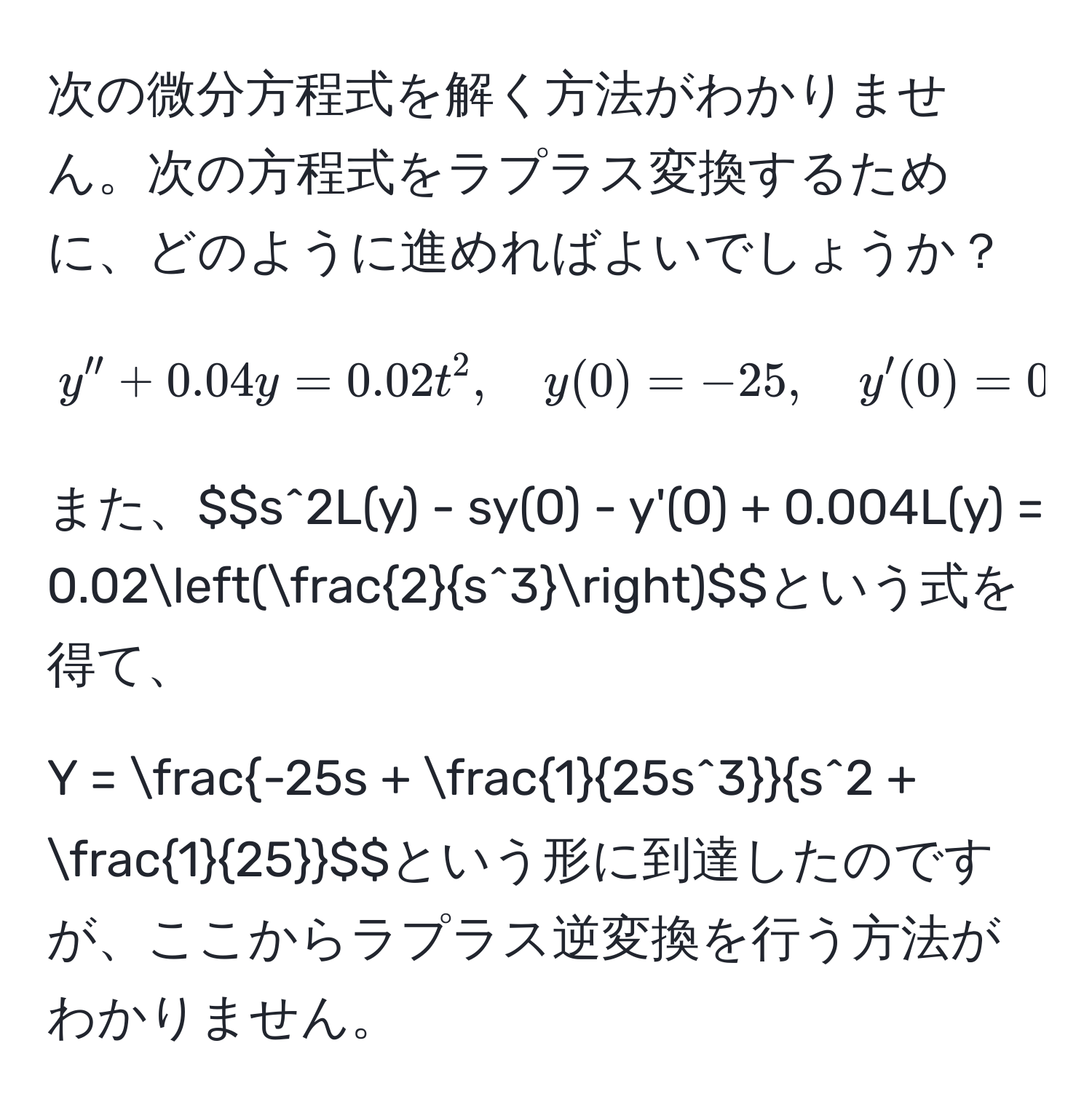 次の微分方程式を解く方法がわかりません。次の方程式をラプラス変換するために、どのように進めればよいでしょうか？  
$$y'' + 0.04y = 0.02t^(2, quad y(0) = -25, quad y'(0) = 0.$$  
また、$$s^2L(y) - sy(0) - y'(0) + 0.004L(y) = 0.02(frac2)s^3)$$という式を得て、  
$$Y = frac-25s +  1/25s^3 s^(2 + frac1)25$$という形に到達したのですが、ここからラプラス逆変換を行う方法がわかりません。