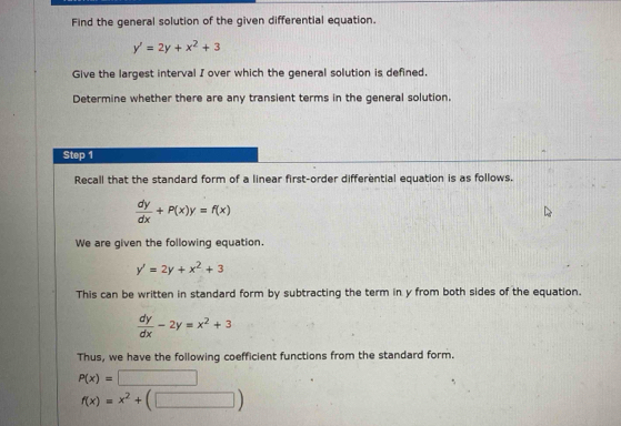 Find the general solution of the given differential equation.
y'=2y+x^2+3
Give the largest interval I over which the general solution is defined. 
Determine whether there are any transient terms in the general solution. 
Step 1
Recall that the standard form of a linear first-order differential equation is as follows.
 dy/dx +P(x)y=f(x)
We are given the following equation.
y'=2y+x^2+3
This can be written in standard form by subtracting the term in y from both sides of the equation.
 dy/dx -2y=x^2+3
Thus, we have the following coefficient functions from the standard form.
P(x)=
f(x)=x^2+(□ )