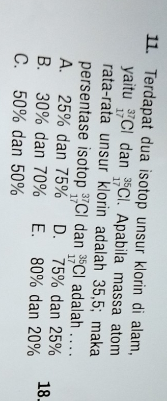 Terdapat dua isotop unsur klorin di alam,
yaitu _(17)^(37)Cl dan _(17)^(35)Cl. Apabila massa atom
rata-rata unsur klorin adalah 35,5; maka
persentase isotop _(17)^(37)Cl dan _(17)^(35)Cl adalah . . . .
A. 25% dan 75% D. 75% dan 25%
B. 30% dan 70% E. 80% dan 20% 18.
C. 50% dan 50%