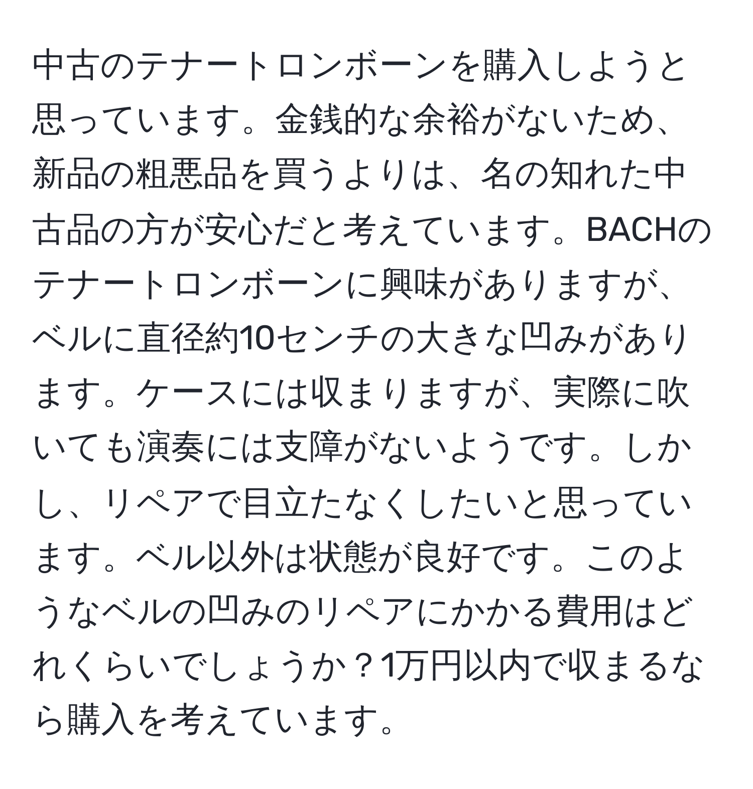 中古のテナートロンボーンを購入しようと思っています。金銭的な余裕がないため、新品の粗悪品を買うよりは、名の知れた中古品の方が安心だと考えています。BACHのテナートロンボーンに興味がありますが、ベルに直径約10センチの大きな凹みがあります。ケースには収まりますが、実際に吹いても演奏には支障がないようです。しかし、リペアで目立たなくしたいと思っています。ベル以外は状態が良好です。このようなベルの凹みのリペアにかかる費用はどれくらいでしょうか？1万円以内で収まるなら購入を考えています。