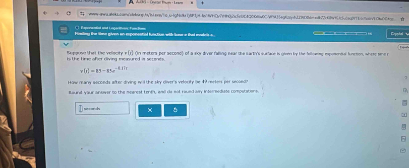 A ALEKS - Crystal Thum - Leam + 
www-awu.aleks.com/alekscgi/x/lsIexe/1o_u-IgNsIkr7j8P3jH-lis1WHQv7rHh0j2icTeSiC4Q0KrKw0C-WYA35egKzojvhZZ9tO0dmxxfkZZcK8WfGJc5u3aq9YTErJcYzbVlIDtuDOXqc. ☆ 
○ Exponential and Logarithmic Functions 
Finding the time given an exponential function with base e that models a... —— 1 Crystal 
Españ 
Suppose that the velocity v (r) (in meters per second) of a sky diver falling near the Earth's surface is given by the following exponential function, where time r
is the time after diving measured in seconds.
v(t)=85-85e^(-0.17t)
7 
How many seconds after diving will the sky diver's velocity be 49 meters per second? 
Round your answer to the nearest tenth, and do not round any intermediate computations. A
seconds × 5