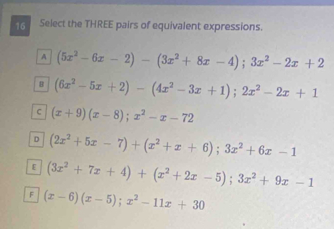 Select the THREE pairs of equivalent expressions.
A (5x^2-6x-2)-(3x^2+8x-4);3x^2-2x+2
B (6x^2-5x+2)-(4x^2-3x+1); 2x^2-2x+1
C (x+9)(x-8); x^2-x-72
D (2x^2+5x-7)+(x^2+x+6); 3x^2+6x-1
E (3x^2+7x+4)+(x^2+2x-5); 3x^2+9x-1
F (x-6)(x-5); x^2-11x+30