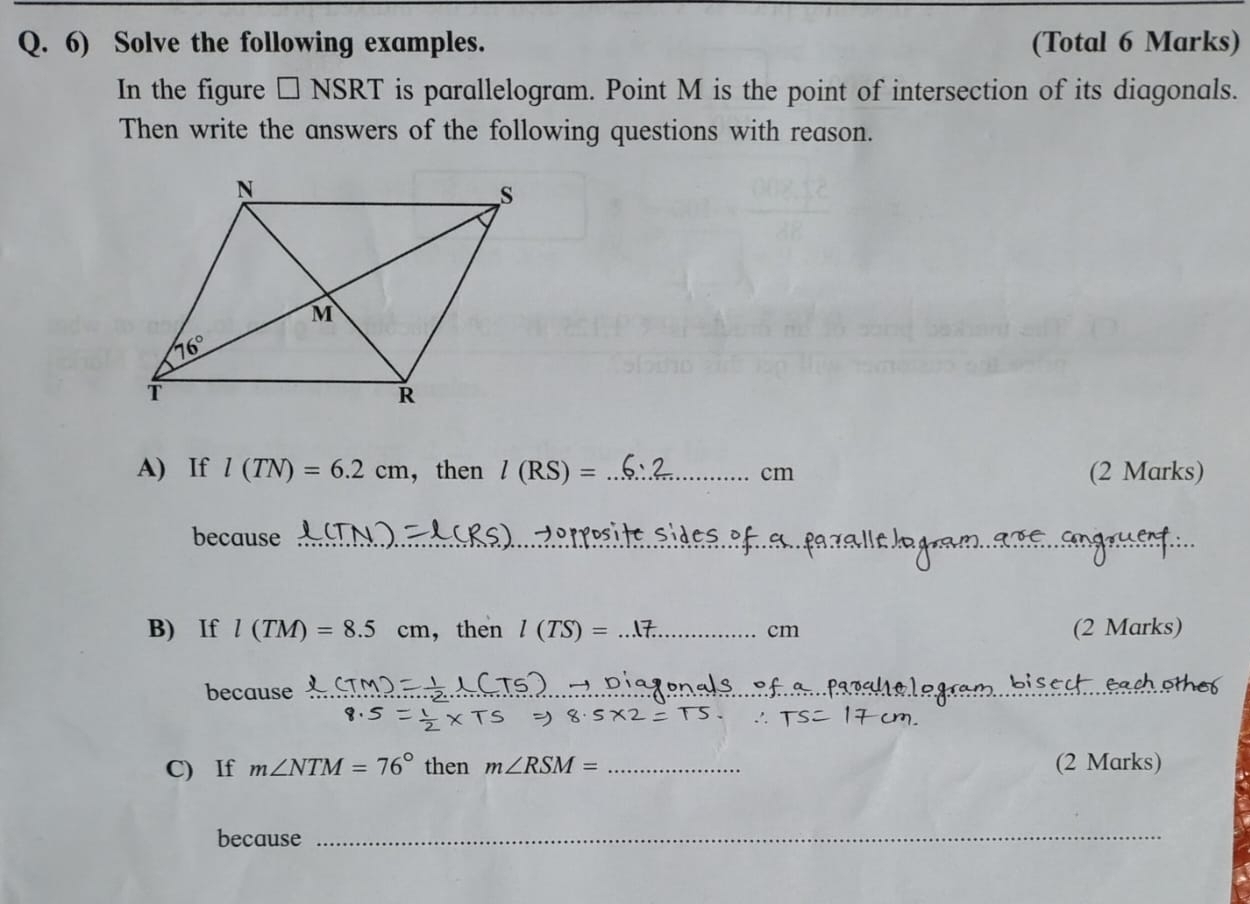 Solve the following examples. (Total 6 Marks)
In the figure □ NSRT is parallelogram. Point M is the point of intersection of its diagonals.
Then write the answers of the following questions with reason.
A) If l(TN)=6.2cm ,then l(RS)= _cm (2 Marks)
because_
_
B) If l(TM)=8.5cm ， then l(TS)= _cm (2 Marks)
because_
_
C) If m∠ NTM=76° then m∠ RSM= _(2 Marks)
because_
_