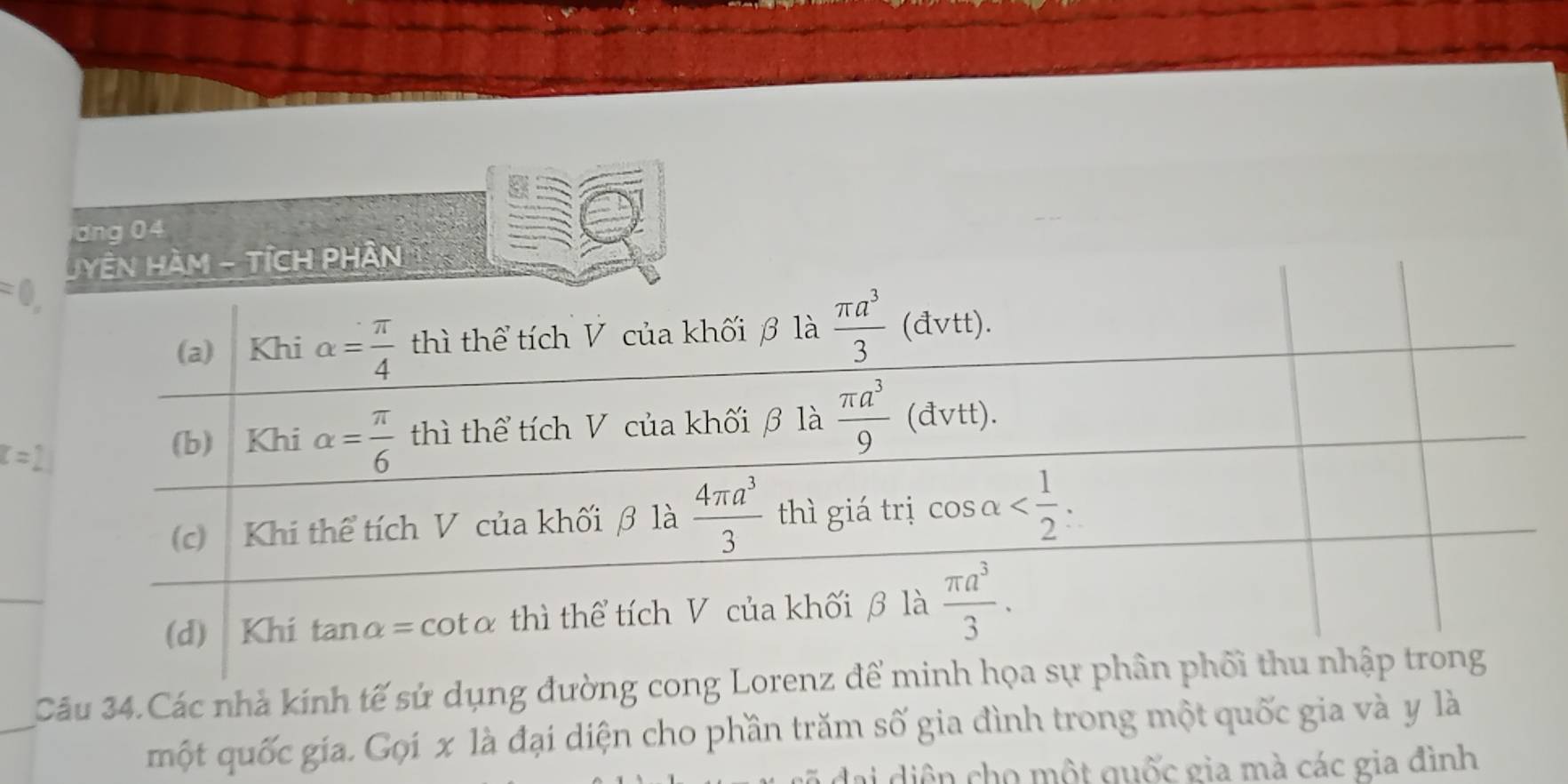 dng 04 
JYÊN HàM - TÍCH PHân 
= 
(a) Khi alpha = π /4  thì thể tích V của khối β là  π a^3/3 (d (vtt).
t=
(b) Khi alpha = π /6  thì thể tích V của khối β là  π a^3/9  (đvtt). 
(c) Khi thể tích V của khối β là  4π a^3/3  thì giá trị cos alpha . 
(d) Khí tanα= cotα thì thể tích V của khối β là  π a^3/3 . 
Câu 34.Các nhà kinh tế sử dụng đường cong Lorenz để minh họa sự phân phối thu nhập trong 
một quốc gia. Gọi x là đại diện cho phần trăm số gia đình trong một quốc gia và y là 
gi diện cho một quốc gia mà các gia đình