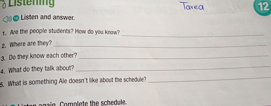 δ Listening 
12 
Listen and answer. 
1. Are the people students? How do you know?_ 
2. Where are they?_ 
3. Do they know each other?_ 
4. What do they talk about? 
_ 
5. What is something Ale doesn't like about the schedule? 
_ 
again Complete the schedule.