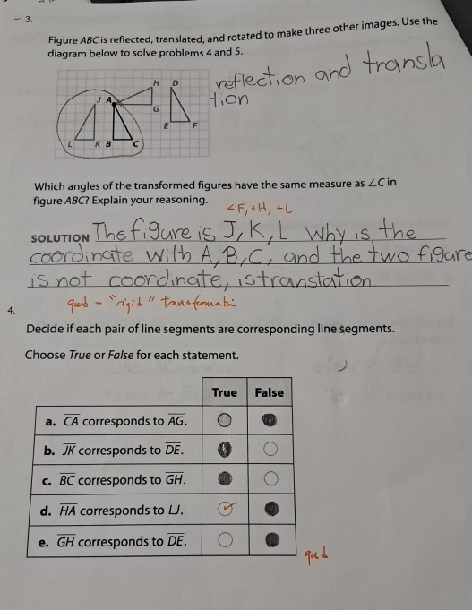 Figure ABC is reflected, translated, and rotated to make three other images. Use the
diagram below to solve problems 4 and 5.
H D
J A
G
E F
L K B c
Which angles of the transformed figures have the same measure as ∠ Cin
figure ABC? Explain your reasoning.
SOLUTION_
_
_
4.
Decide if each pair of line segments are corresponding line segments.
Choose True or False for each statement.