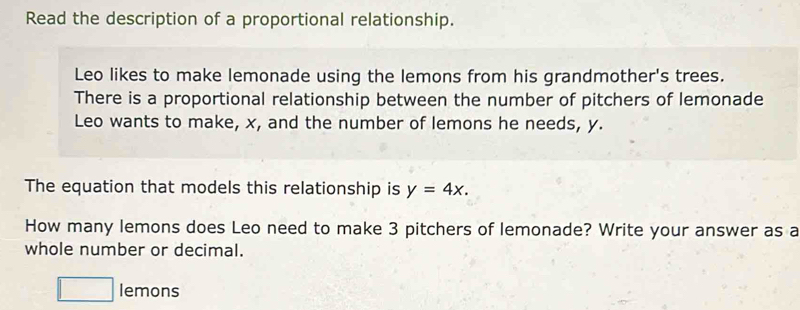 Read the description of a proportional relationship. 
Leo likes to make lemonade using the lemons from his grandmother's trees. 
There is a proportional relationship between the number of pitchers of lemonade 
Leo wants to make, x, and the number of lemons he needs, y. 
The equation that models this relationship is y=4x. 
How many lemons does Leo need to make 3 pitchers of lemonade? Write your answer as a 
whole number or decimal. 
□  
1_  lemons