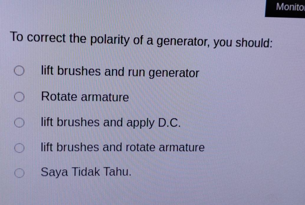 Monito
To correct the polarity of a generator, you should:
lift brushes and run generator
Rotate armature
lift brushes and apply D.C.
lift brushes and rotate armature
Saya Tidak Tahu.