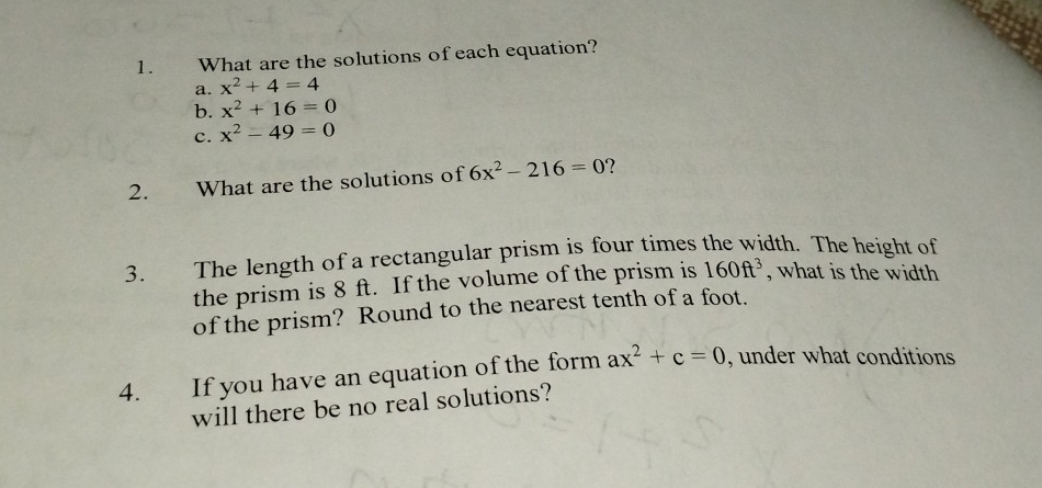 What are the solutions of each equation? 
a. x^2+4=4
b. x^2+16=0
c. x^2-49=0
2. What are the solutions of 6x^2-216=0 ? 
3. The length of a rectangular prism is four times the width. The height of 
the prism is 8 ft. If the volume of the prism is 160ft^3 , what is the width 
of the prism? Round to the nearest tenth of a foot. 
4. If you have an equation of the form ax^2+c=0 , under what conditions 
will there be no real solutions?