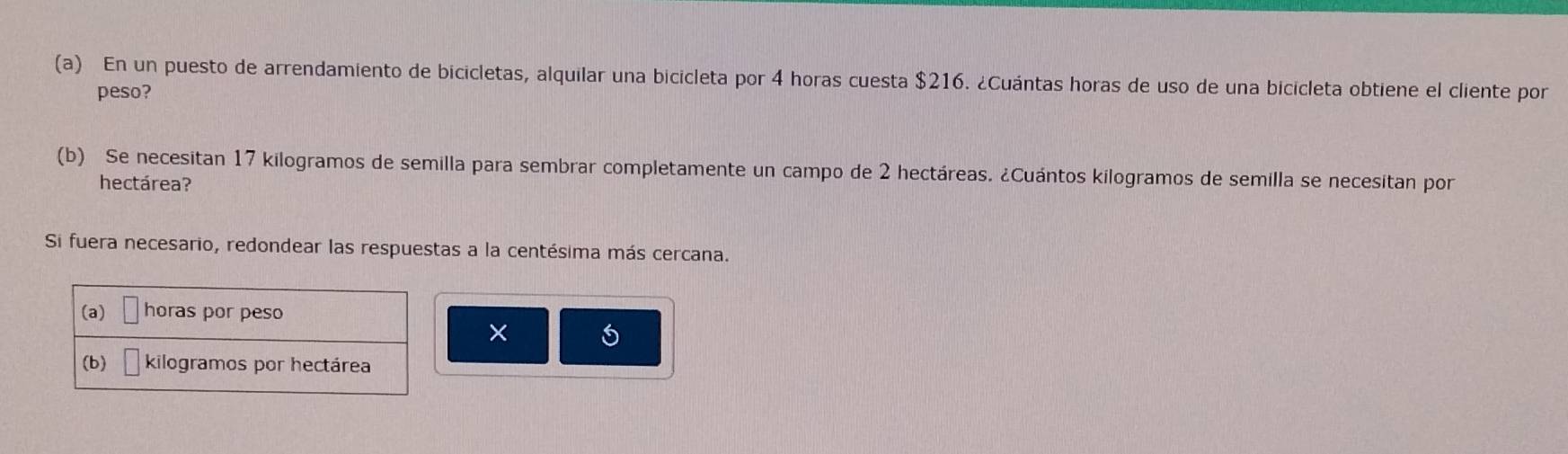 En un puesto de arrendamiento de bicicletas, alquilar una bicicleta por 4 horas cuesta $216. ¿Cuántas horas de uso de una bicicleta obtiene el cliente por 
peso? 
(b) Se necesitan 17 kilogramos de semilla para sembrar completamente un campo de 2 hectáreas. ¿Cuántos kilogramos de semilla se necesitan por 
hectárea? 
Si fuera necesario, redondear las respuestas a la centésima más cercana. 
(a) horas por peso 
× 
(b) kilogramos por hectárea