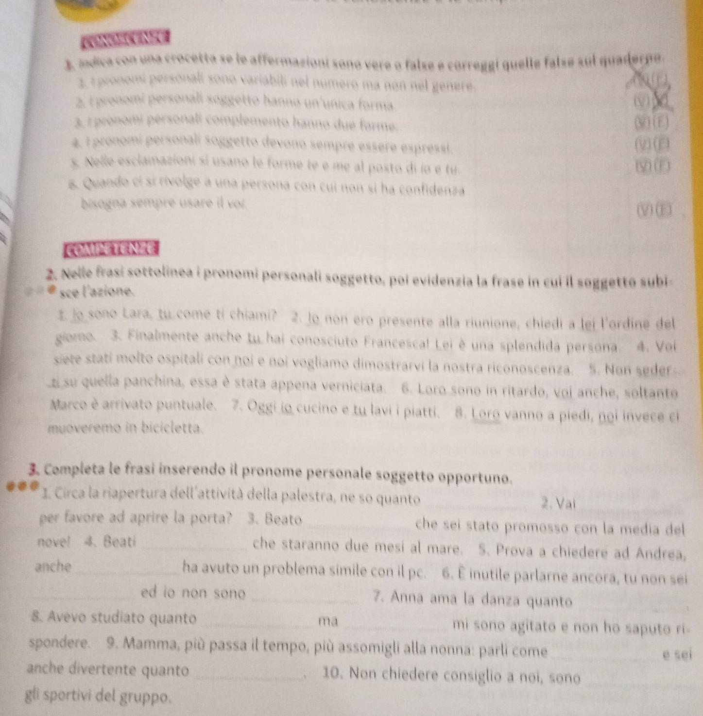 [   
3. indica con una crocetta se le affermazioni sono vere o false e correggi quelle falsé sul quaderno.
3. 1 pronomí personalí sono variabilí nel número ma non nel genere.
( (  
2. t pronomi personali soggetto hanno un'unica forma.
3. I pronomí pérsonali complemento hanno due forme. (M ) (E)
4. I pronomi personali soggetto devono sempre essere espressi. (V) (E)
s. Nelle esclamazioni si usano le forme té e me al posto di io e tu. (V) (F)
s. Quando cí si rivolge a una persona con cui non si ha confidenza
bisogna sempre usare il voi.
VE、
COMPETENZE
2. Nelle frasi sottolinea i pronomi personali soggetto, poi evidenzia la frase in cui il søggetto subi
* sce l'azione.
I. Jo sono Lara, tu come ti chiami? 2. Jo non ero presente alla riunione, chiedi a lei l'ordine del
giomo. 3. Finalmente anche tu hai conosciuto Francesca! Lei è una splendida persona. 4. Voi
siete stati molto ospitali con noi e noi vogliamo dimostrarvi la nostra riconoscenza. 5. Non seder
e su quella panchina, essa è stata appena verniciata. 6. Loro sono in ritardo, voi anche, soltanto
Marco è arrivato puntuale. 7. Oggi io cucino e tu lavi i piatti. 8. Loro vanno a piedi, noi invece ci
muoveremo in bicicletta.
3. Completa le frasi inserendo il pronome personale soggetto opportuno.
1. Circa la riapertura dell'attività della palestra, ne so quanto _2. Vai_
per favore ad aprire la porta? 3. Beato _che seí stato promosso con la medía del 
nove! 4. Beati _che staranno due mesi al mare. 5. Prova a chiedere ad Andrea,
anche_ ha avuto un problema simile con il pc. 6. E inutile parlarne ancora, tu non sei
_ed io non sono _7. Anna ama la danza quanto
8. Avevo studiato quanto _ma_ mi sono agitato e non ho saputo ri-
spondere. 9. Mamma, più passa il tempo, più assomigli alla nonna: parli come_
e sei
anche divertente quanto _. 10. Non chiedere consiglio a noi, sono_
gli sportivi del gruppo.