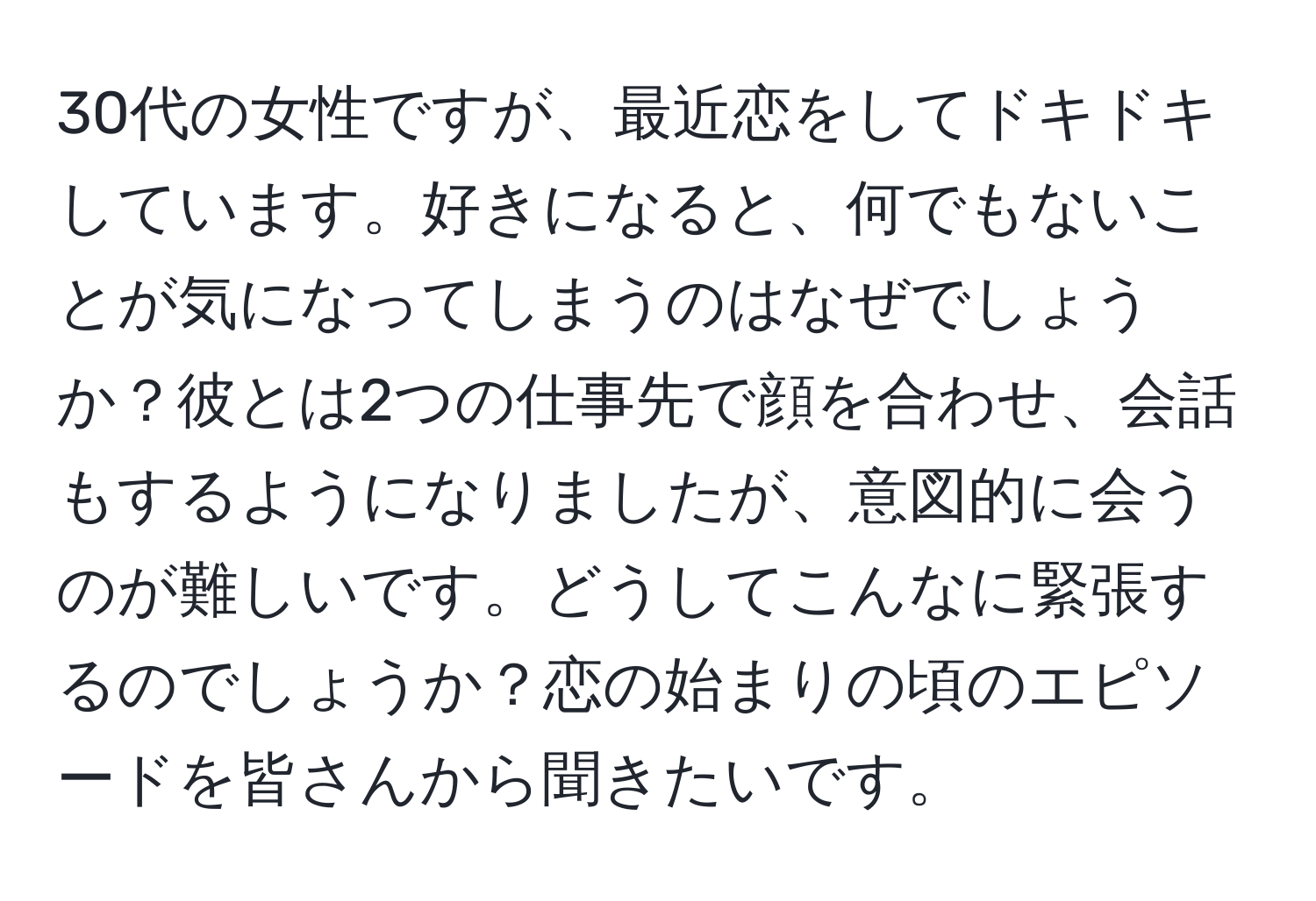 30代の女性ですが、最近恋をしてドキドキしています。好きになると、何でもないことが気になってしまうのはなぜでしょうか？彼とは2つの仕事先で顔を合わせ、会話もするようになりましたが、意図的に会うのが難しいです。どうしてこんなに緊張するのでしょうか？恋の始まりの頃のエピソードを皆さんから聞きたいです。