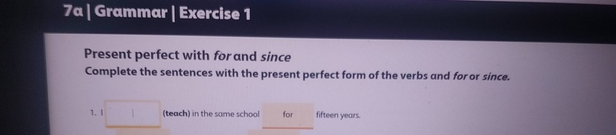 7a | Grammar | Exercise 1 
Present perfect with for and since 
Complete the sentences with the present perfect form of the verbs and for or since. 
1. l □ (teach) in the same school for fifteen years.