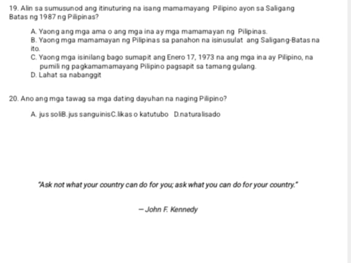 Alin sa sumusunod ang itinuturing na isang mamamayang Pilipino ayon sa Saligang
Batas ng 1987 ng Pilipinas?
A. Yaong ang mga ama o ang mga ina ay mga mamamayan ng Pilipinas.
B. Yaong mga mamamayan ng Pilipinas sa panahon na isinusulat ang Saligang-Batas na
ito.
C. Yaong mga isinilang bago sumapit ang Enero 17, 1973 na ang mga ina ay Pilipino, na
pumili ng pagkamamamayang Pilipino pagsapit sa tamang gulang.
D. Lahat sa nabanggit
20. Ano ang mga tawag sa mga dating dayuhan na naging Pilipino?
A. jus so liB. jus sanguinisC. likas o katutubo D. na turalisado
"Ask not what your country can do for you; ask what you can do for your country."
— John F. Kennedy