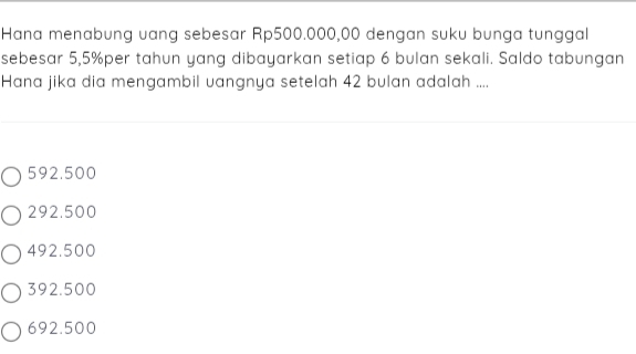 Hana menabung uang sebesar Rp500.000,00 dengan suku bunga tunggal
sebesar 5,5% per tahun yang dibayarkan setiap 6 bulan sekali. Saldo tabungan
Hana jika dia mengambil vangnya setelah 42 bulan adalah ....
592.500
292.500
492.500
392.500
692.500