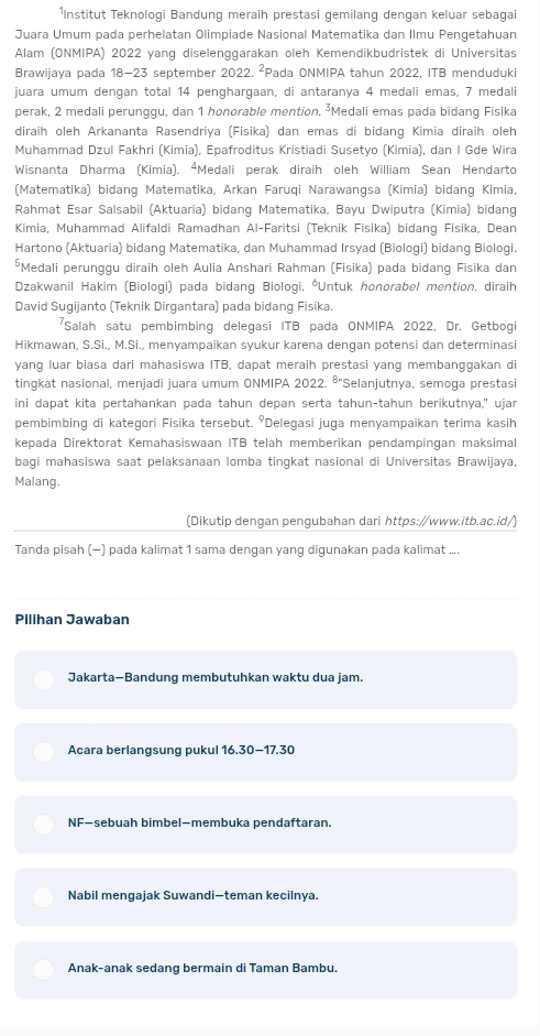 ¹Institut Teknologi Bandung meraih prestasi gemilang dengan keluar sebagai
Juara Umum pada perhelatan Olimpiade Nasional Matematika dan Ilmu Pengetahuan
Alam (ONMIPA) 2022 yang diselenggarakan oleh Kemendikbudristek di Universitas
Brawijaya pada 18-23 september 2022. ²Pada ONMIPA tahun 2022, ITB menduduki
juara umum dençan total 14 pençharqaan, di antaranya 4 medali emas, 7 medali
perak, 2 medali perunggu, dan 1 honorable mention. ²Medali emas pada bidang Fisika
diraïh oleh Arkananța Rasendriva (Fisika) dan emas di bidang Kimia diraih oleh
Muhammad Dzul Fakhri (Kimia), Epafroditus Kristiadi Susetyo (Kimia), dan I Gde Wira
Wisnanta Dharma (Kimia). “Medali perak diraih oleh William Sean Hendarto
(Matematika) bidang Matematika, Arkan Faruqi Narawangsa (Kimia) bidang Kimia,
Rahmat Esar Salsabil (Aktuaria) bidang Matematika, Bayu Dwiputra (Kimia) bidang
Kimia, Muhammad Alifaldi Ramadhan Al-Faritsi (Teknik Fisika) bidang Fisika, Dean
Hartono (Aktuaria) bidang Matematika, dan Muhammad Irsyad (Biologi) bidang Biologi.
*Medali perunggu diraih oleh Aulia Anshari Rahman (Fisika) pada bidang Fisika dan
Dzakwanil Hakim (Biologi) pada bidang Biologi. *Untuk honorabel mention, diraih
David Sugijanto (Teknik Dirgantara) pada bidang Fisika.
*Salah satu pembimbing delegasi ITB pada ONMIPA 2022, Dr. Getbogi
Hikmawan, S.Si., M.Si., menyampaikan syukur karena dengan potensi dan determinasi
yang luar biasa dari mahasiswa ITB, dapat meraih prestasi yang membanggakan di
tingkat nasional, menjadi juara umum ONMIPA 2022. 5° 'Selanjutnya, semoga prestasi
ini dapat kita pertahankan pada tahun depan serta tahun-tahun berikutnya," ujar
pembimbing di kategori Fisika tersebut. 'Delegasi juga menyampaikan terima kasih
kepada Direktorat Kemahasiswaan ITB telah memberikan pendampingan maksimal
bagi mahasiswa saat pelaksanaan lomba tingkat nasional di Universitas Brawijaya,
Malang.
(Dikutip dengan pengubahan dari https:∥www.itb.ac.id/)
Tanda pisah (−) pada kalimat 1 sama dengan yang digunakan pada kalimat ....
Pilihan Jawaban
Jakarta-Bandung membutuhkan waktu dua jam.
Acara berlangsung pukul 16.30-17.30
NF—sebuah bimbel—membuka pendaftaran.
Nabil mengajak Suwandi—teman kecilnya.
Anak-anak sedang bermain di Taman Bambu.