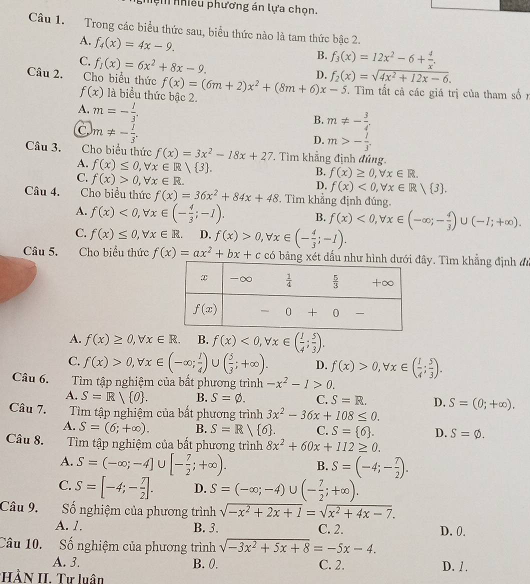 nệm nhiều phương án lựa chọn.
Câu 1. Trong các biểu thức sau, biểu thức nào là tam thức bậc 2.
A. f_4(x)=4x-9.
C. f_1(x)=6x^2+8x-9.
B. f_3(x)=12x^2-6+ 4/x .
D. f_2(x)=sqrt(4x^2+12x-6).
Câu 2. Cho biểu thức f(x)=(6m+2)x^2+(8m+6)x-5. Tìm tất cả các giá trị của tham số 7
f(x) là biểu thức bậc 2.
A. m=- l/3 .
B. m!= - 3/4 .
C m!= - 1/3 .
D. m>- l/3 .
Câu 3. Cho biểu thức f(x)=3x^2-18x+27. Tìm khẳng định đúng.
A. f(x)≤ 0,forall x∈ R/ 3 .
C. f(x)>0,forall x∈ R.
B. f(x)≥ 0,forall x∈ R.
D. f(x)<0,forall x∈ R/ 3 .
Câu 4. Cho biểu thức f(x)=36x^2+84x+48. Tìm khẳng định đúng.
A. f(x)<0,forall x∈ (- 4/3 ;-1).
B. f(x)<0,forall x∈ (-∈fty ;- 4/3 )∪ (-1;+∈fty ).
C. f(x)≤ 0,forall x∈ R. D. f(x)>0,forall x∈ (- 4/3 ;-1).
Câu 5. Cho biểu thức f(x)=ax^2+bx+c có bảng xét dấuây. Tìm khẳng định đ
A. f(x)≥ 0,forall x∈ R. B. f(x)<0,forall x∈ ( 1/4 ; 5/3 ).
C. f(x)>0,forall x∈ (-∈fty ; 1/4 )∪ ( 5/3 ;+∈fty ). D. f(x)>0,forall x∈ ( 1/4 ; 5/3 ).
Câu 6.  Tìm tập nghiệm của bất phương trình -x^2-1>0.
A. S=R/ O . B. S=varnothing . C. S=R. D. S=(0;+∈fty ).
Câu 7.  Tìm tập nghiệm của bất phương trình 3x^2-36x+108≤ 0.
A. S=(6;+∈fty ). B. S=R/ 6 . C. S= 6 . D. S=varnothing .
Câu 8. Tìm tập nghiệm của bất phương trình 8x^2+60x+112≥ 0.
A. S=(-∈fty ;-4]∪ [- 7/2 ;+∈fty ).
B. S=(-4;- 7/2 ).
C. S=[-4;- 7/2 ]. D. S=(-∈fty ;-4)∪ (- 7/2 ;+∈fty ).
Câu 9. Số nghiệm của phương trình sqrt(-x^2+2x+1)=sqrt(x^2+4x-7).
A. 1. B. 3. C. 2. D. 0.
Câu 10. Số nghiệm của phương trình sqrt(-3x^2+5x+8)=-5x-4.
A. 3. B. 0. C. 2. D. 1 .
HÀN II. Tư luân