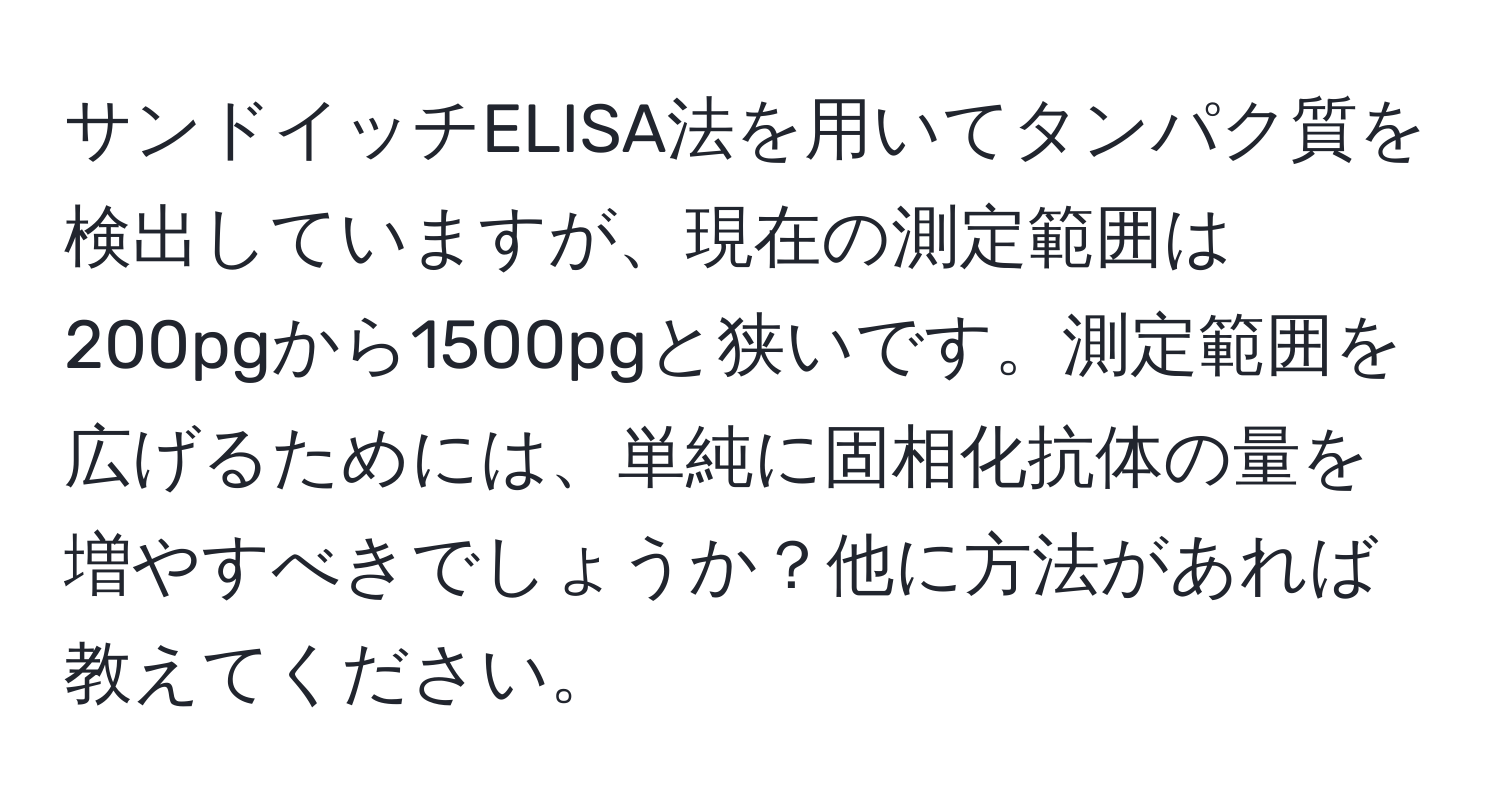 サンドイッチELISA法を用いてタンパク質を検出していますが、現在の測定範囲は200pgから1500pgと狭いです。測定範囲を広げるためには、単純に固相化抗体の量を増やすべきでしょうか？他に方法があれば教えてください。