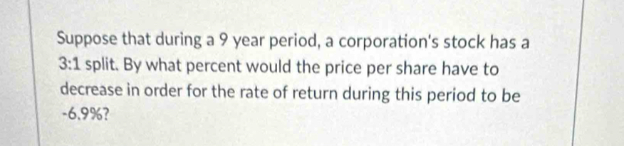 Suppose that during a 9 year period, a corporation's stock has a
3:1 split. By what percent would the price per share have to 
decrease in order for the rate of return during this period to be
-6.9%?