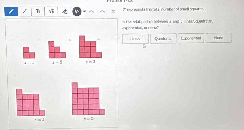 Pröbiem 4.2
/ Tr sqrt(± ) T represents the total number of small squares.
Is the relationship between s and T linear, quadratic,
exponential, or none?
Linear Quadratic Exponential None
s=4
s=5