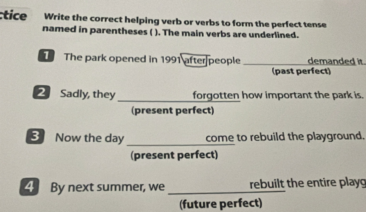 ctice Write the correct helping verb or verbs to form the perfect tense 
named in parentheses ( ). The main verbs are underlined. 
T The park opened in 1991 after people _demanded it. 
(past perfect) 
2 Sadly, they _forgotten how important the park is. 
(present perfect) 
3 Now the day _come to rebuild the playground. 
(present perfect) 
4 By next summer, we _rebuilt the entire playg 
(future perfect)