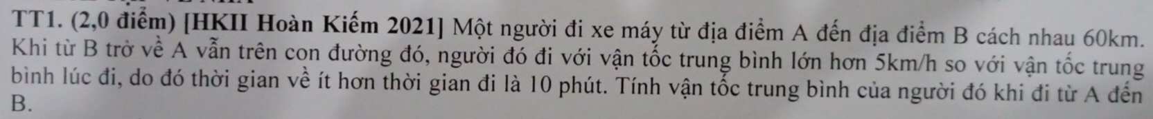 TT1. (2,0 điểm) [HKII Hoàn Kiếm 2021 ] Một người đi xe máy từ địa điểm A đến địa điểm B cách nhau 60km. 
Khi từ B trở về A vẫn trên con đường đó, người đó đi với vận tốc trung bình lớn hơn 5km/h so với vận tốc trung 
bình lúc đi, do đó thời gian về ít hơn thời gian đi là 10 phút. Tính vận tốc trung bình của người đó khi đi từ A đến
B.