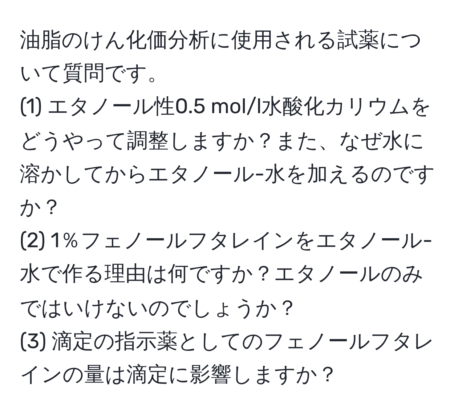 油脂のけん化価分析に使用される試薬について質問です。  
(1) エタノール性0.5 mol/l水酸化カリウムをどうやって調整しますか？また、なぜ水に溶かしてからエタノール-水を加えるのですか？  
(2) 1％フェノールフタレインをエタノール-水で作る理由は何ですか？エタノールのみではいけないのでしょうか？  
(3) 滴定の指示薬としてのフェノールフタレインの量は滴定に影響しますか？