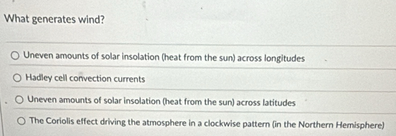 What generates wind?
Uneven amounts of solar insolation (heat from the sun) across longitudes
Hadley cell convection currents
Uneven amounts of solar insolation (heat from the sun) across latitudes
The Coriolis effect driving the atmosphere in a clockwise pattern (in the Northern Hemisphere)