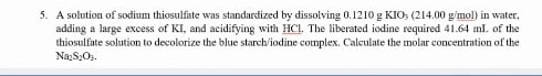 A solution of sodium thiosulfate was standardized by dissolving 0.1210 g KIO₃ (214.00 g/mol) in water 
adding a large excess of KI, and acidifying with HCl. The liberated iodine required 41.64 mI. of the 
thiosulfate solution to decolorize the blue starch/iodine complex. Calculate the molar concentration of the
Na_2S_2O_2.