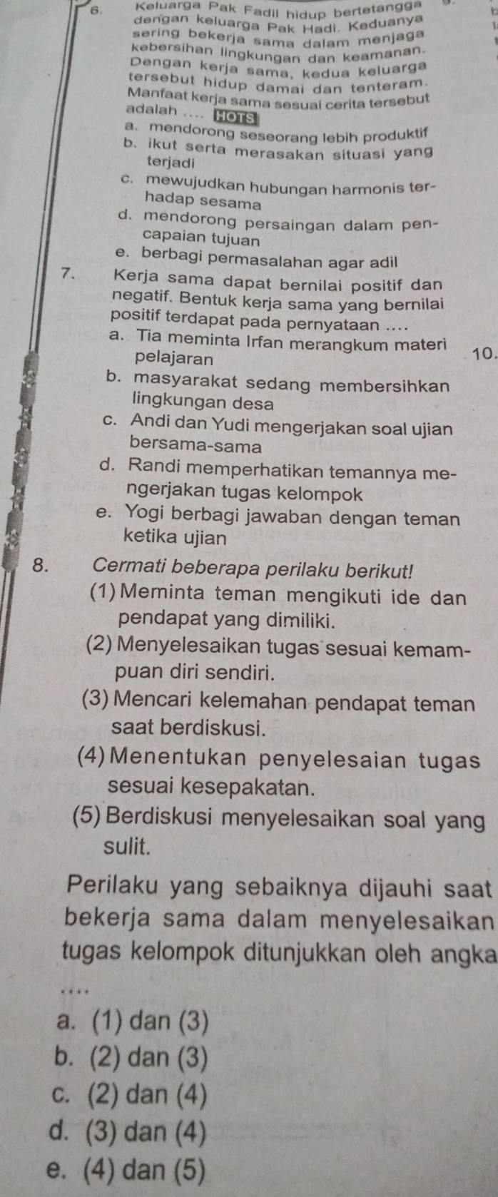 Keluarga Pak Fadil hidup bertetangg
dengan keluarga Pak Hadi. Keduanya 
sering bekerja sama dalam menjaga
kebersihan lingkungan dan keamanan.
Dengan kerja sama, kedua keluarga
tersebut hidup damai dan tenteram.
Manfaat kerja sama sesuai cerita tersebut
adalah .... HOTs
a. mendorong seseorang lebih produktif
b. ikut serta merasakan situasi yang
terjadi
c. mewujudkan hubungan harmonis ter-
hadap sesama
d. mendorong persaingan dalam pen-
capaian tujuan
e. berbagi permasalahan agar adil
7. Kerja sama dapat bernilai positif dan
negatif. Bentuk kerja sama yang bernilai
positif terdapat pada pernyataan ....
a. Tia meminta Irfan merangkum materi
pelajaran
10.
b. masyarakat sedang membersihkan
lingkungan desa
c. Andi dan Yudi mengerjakan soal ujian
bersama-sama
d. Randi memperhatikan temannya me-
ngerjakan tugas kelompok
e. Yogi berbagi jawaban dengan teman
ketika ujian
8.  Cermati beberapa perilaku berikut!
(1)Meminta teman mengikuti ide dan
pendapat yang dimiliki.
(2) Menyelesaikan tugas sesuai kemam-
puan diri sendiri.
(3) Mencari kelemahan pendapat teman
saat berdiskusi.
(4)Menentukan penyelesaian tugas
sesuai kesepakatan.
(5)Berdiskusi menyelesaikan soal yang
sulit.
Perilaku yang sebaiknya dijauhi saat
bekerja sama dalam menyelesaikan
tugas kelompok ditunjukkan oleh angka
…  
a. (1) dan (3)
b. (2) dan (3)
c. (2) dan (4)
d. (3) dan (4)
e. (4) dan (5)