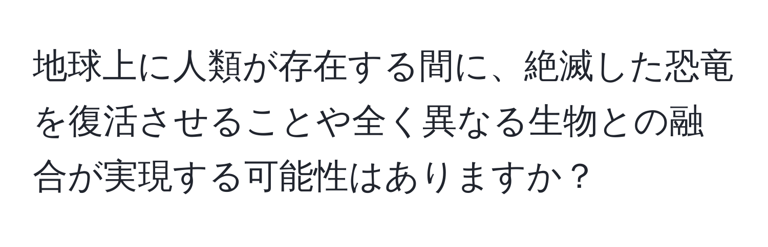 地球上に人類が存在する間に、絶滅した恐竜を復活させることや全く異なる生物との融合が実現する可能性はありますか？