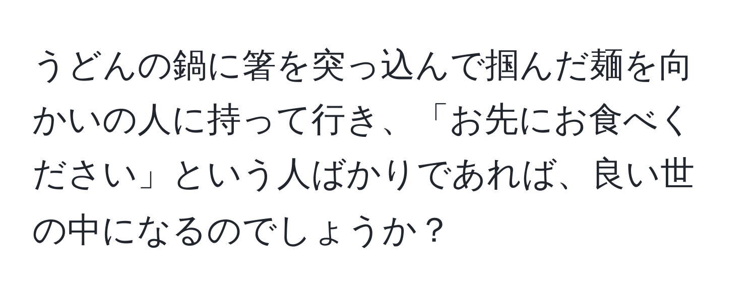 うどんの鍋に箸を突っ込んで掴んだ麺を向かいの人に持って行き、「お先にお食べください」という人ばかりであれば、良い世の中になるのでしょうか？