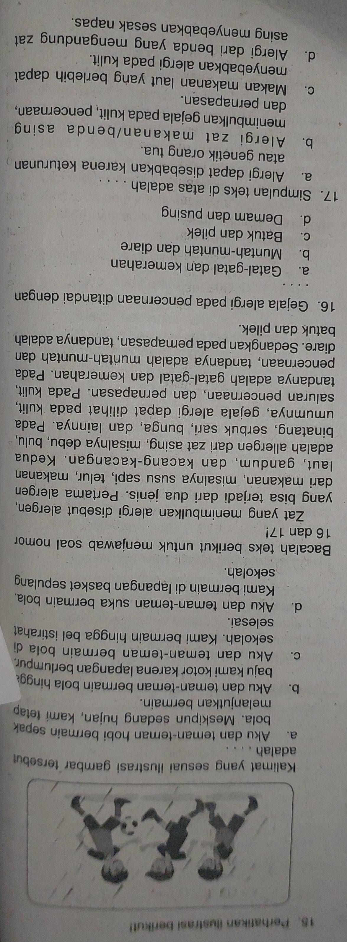 Perhatikan ilustrasi berikut!
Kalimat yang sesuai ilustrasi gambar tersebut
adalah
a. Aku dan teman-teman hobi bermain sepak
bola. Meskipun sedang hujan, kami tetap
melanjutkan bermain.
b. Aku dan teman-teman bermain bola hingg
baju kami kotor karena lapangan berlumpur.
c. Aku dan teman-teman bermain bola di
sekolah. Kami bermain hingga bel istirahat
selesai.
d. Aku dan teman-teman suka bermain bola.
Kami bermain di lapangan basket sepulang
sekolah.
Bacalah teks berikut untuk menjawab soal nomor
16 dan 17!
Zat yang menimbulkan alergi disebut alergen,
yang bisa terjadi dari dua jėnis. Pertama alergen
dari makanan, misalnya susu sapi, telur, makanan
laut, gandum, dan kacang-kacangan. Kedua
adalah allergen dari zat asing, misalnya debu, bulu,
binatang, serbuk sari, bunga, dan lainnya. Pada
umumnya, gejala alergi dapat dilihat pada kulit,
saluran pencernaan, dan pernapasan. Pada kulit,
tandanya adalah gatal-gatal dan kemerahan. Pada
pencernaan, tandanya adalah muñtah-muntah dan
diare. Sedangkan pada pernapasan, tandanya adalah
batuk dan pilek.
16. Gejala alergi pada pencernaan ditandai dengan
a. Gatal-gatal dan kemerahan
b. Muntah-muntah dan diare
c. Batuk dan pilek
d. Demam dan pusing
17. Simpulan teks di atas adalah . . . .
a. Alergi dapat disebabkan karena keturunan
atau genetik orang tua.
b. Alergi zat makanan/benda asing
menimbulkan gejala pada kulit, pencernaan,
dan pernapasan.
c. Makan makanan laut yang berlebih dapat
menyebabkan alergi pada kulit.
d. Alergi dari benda yang mengandung zat
asing menyebabkan sesak napas.