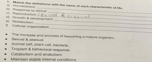 Match the definitions with the name of each characteristic of life.
_
a) Homeostasis
b) Response to stimuli
_
c) Reproduction_
_
d) Growth & development
_
e) Metabolism
_
f) Cellular organization
The increase and process of becoming a mature organism.
Sexual & asexual
Animal cell, plant cell, bacteria.
Tropism & behavioral response
Catabolism and anabolism
Maintain stable internal conditions