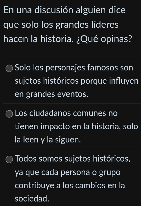 En una discusión alguien dice
que solo los grandes líderes
hacen la historia. ¿Qué opinas?
Solo los personajes famosos son
sujetos históricos porque influyen
en grandes eventos.
Los ciudadanos comunes no
tienen impacto en la historia, solo
la leen y la siguen.
Todos somos sujetos históricos,
ya que cada persona o grupo
contribuye a los cambios en la
sociedad.